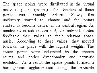 Casella di testo: The space points were distributed in the virtual models spaces (rooms). The densities of these points were roughly uniform .Slowly this uniformity started to change and the points started to become denser at the central region. As mentioned in sub-section 6.3, the network nodes feedback their values to their relevant space nuclei. According to these values, they moved towards the place with the highest weights. The space points were influenced by the chosen routes and nodes directionality and network evolution. As a result the space points formed a homogenous agglomeration along the invisible line that connects the emitter location with the target location.  